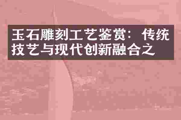 玉石雕刻工艺鉴赏：传统技艺与现代创新融合之美