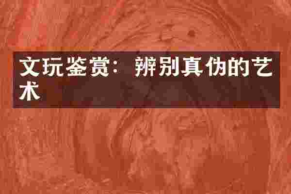 文玩鉴赏：辨别真伪的艺术