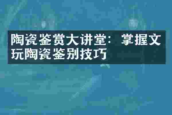 陶瓷鉴赏大讲堂：掌握文玩陶瓷鉴别技巧