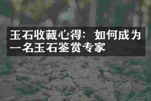 玉石收藏心得：如何成为一名玉石鉴赏专家