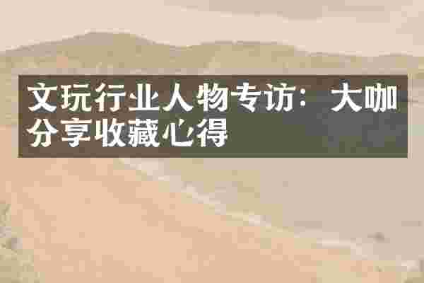 文玩行业人物专访：大咖分享收藏心得