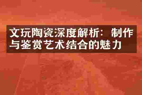 文玩陶瓷深度解析：制作与鉴赏艺术结合的魅力