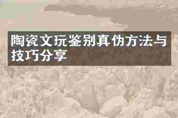陶瓷文玩鉴别真伪方法与技巧分享