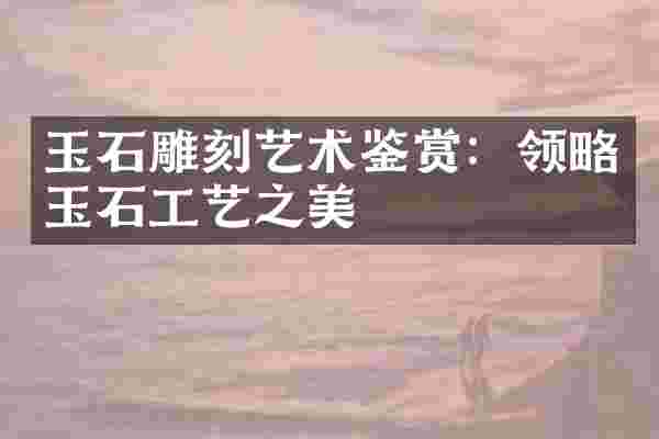 玉石雕刻艺术鉴赏：领略玉石工艺之美