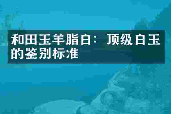 和田玉羊脂白：顶级白玉的鉴别标准