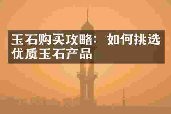 玉石购买攻略：如何挑选优质玉石产品
