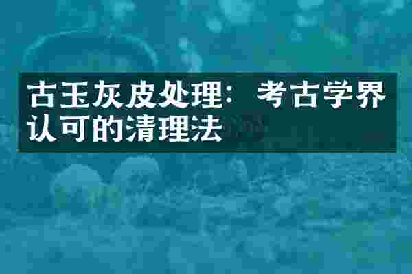 古玉灰皮处理：考古学界认可的清理法