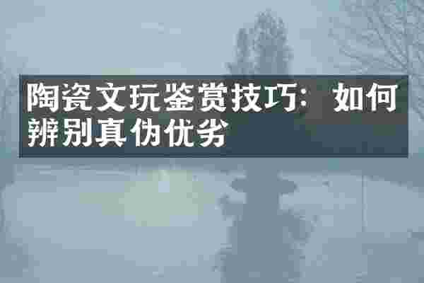 陶瓷文玩鉴赏技巧：如何辨别真伪优劣