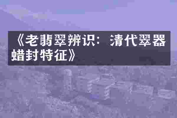 《老翡翠辨识：清代翠器蜡封特征》
