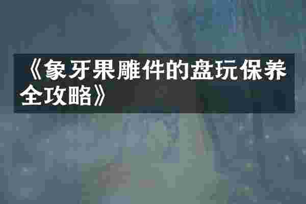 《象牙果雕件的盘玩保养全攻略》