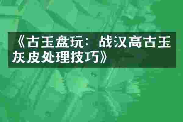 《古玉盘玩：战汉高古玉灰皮处理技巧》