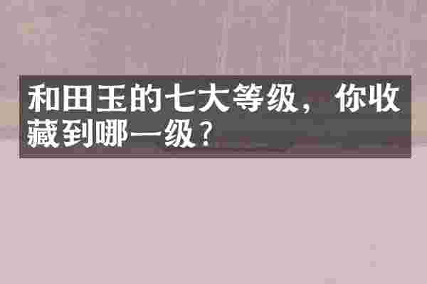 和田玉的七大等级，你收藏到哪一级？