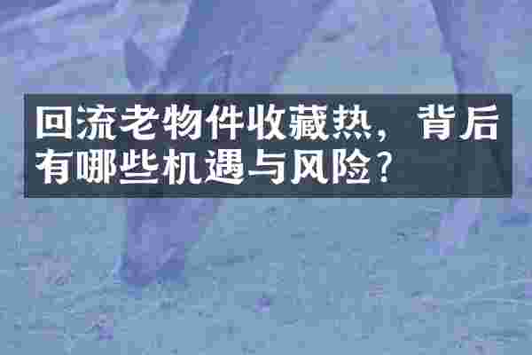 回流老物件收藏热，背后有哪些机遇与风险？