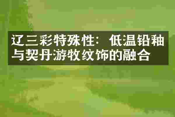 辽三彩特殊性：低温铅釉与契丹游牧纹饰的融合