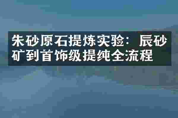 朱砂原石提炼实验：辰砂矿到首饰级提纯全流程