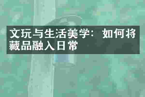 文玩与生活美学：如何将藏品融入日常