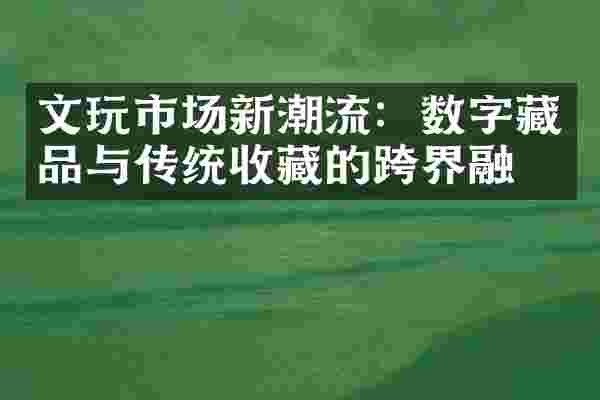 文玩市场新潮流：数字藏品与传统收藏的跨界融合
