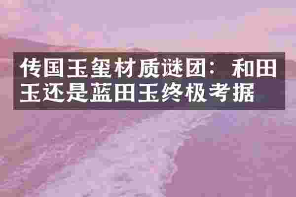 传国玉玺材质谜团：和田玉还是蓝田玉终极考据