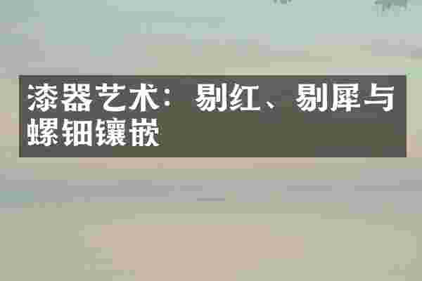 漆器艺术：剔红、剔犀与螺钿镶嵌