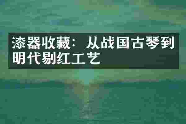 漆器收藏:从战国古琴到明代剔红工艺