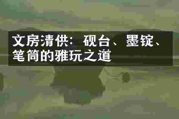 文房清供：砚台、墨锭、笔筒的雅玩之道