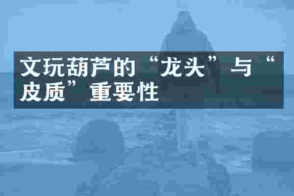 文玩葫芦的&ldquo;龙头&rdquo;与&ldquo;皮质&rdquo;重要性