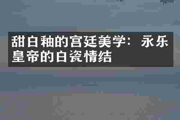 甜白釉的宫廷美学:永乐皇帝的白瓷情结