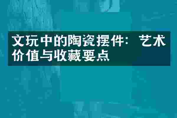 文玩中的陶瓷摆件：艺术价值与收藏要点