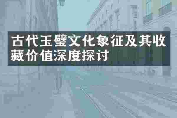 古代玉璧文化象征及其收藏价值深度探讨