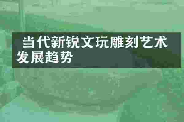  当代新锐文玩雕刻艺术的发展趋势