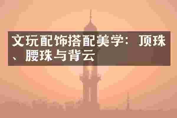 文玩配饰搭配美学：顶珠、腰珠与背云