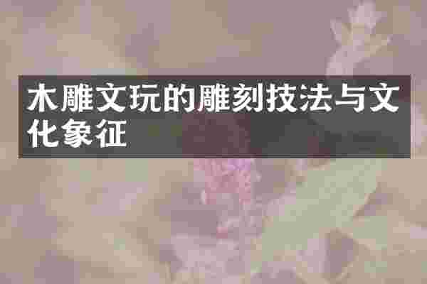 木雕文玩的雕刻技法与文化象征