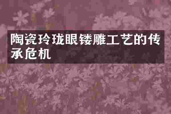 陶瓷玲珑眼镂雕工艺的传承危机
