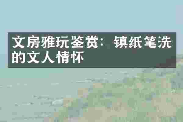 文房雅玩鉴赏：镇纸笔洗的文人情怀