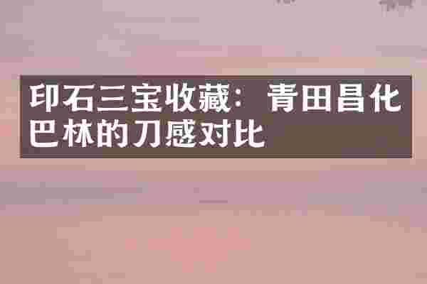 印石三宝收藏：青田昌化巴林的刀感对比