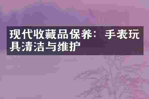 现代收藏品保养：手表玩具清洁与维护