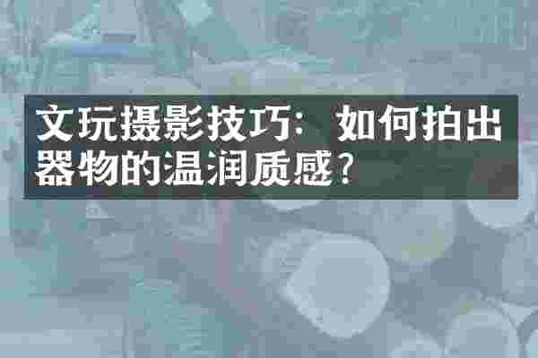 文玩摄影技巧：如何拍出器物的温润质感？