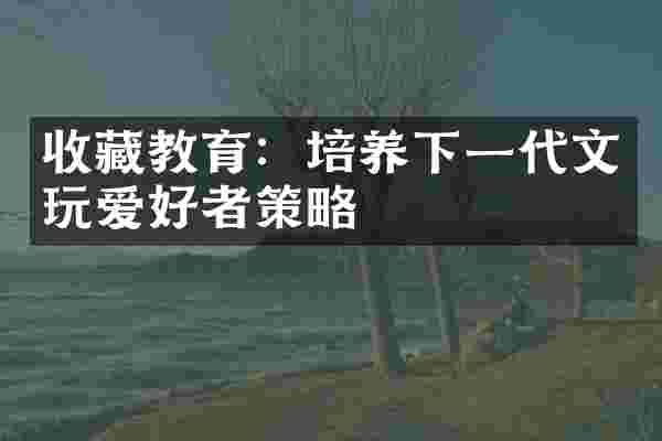 收藏教育：培养下一代文玩爱好者策略