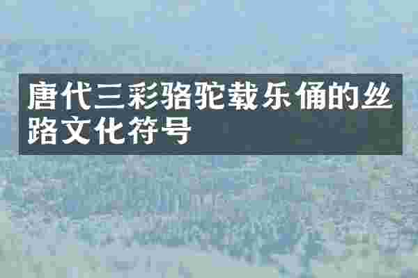 唐代三彩骆驼载乐俑的丝路文化符号